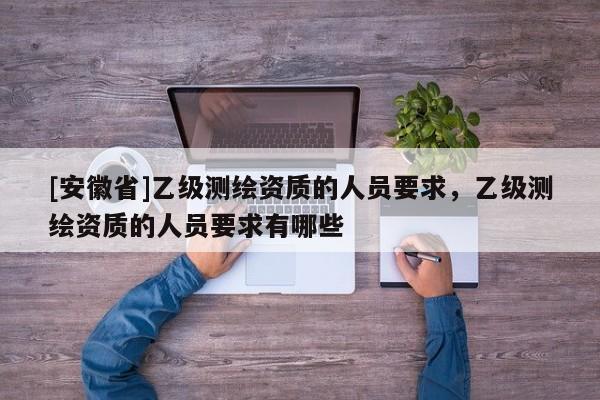 [安徽省]乙级测绘资质的人员要求，乙级测绘资质的人员要求有哪些