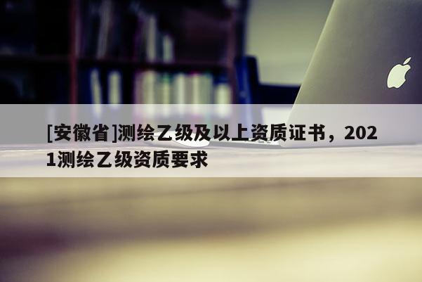 [安徽省]测绘乙级及以上资质证书，2021测绘乙级资质要求
