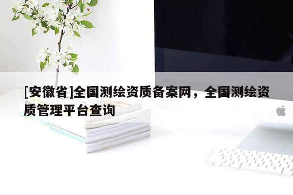 [安徽省]全国测绘资质备案网，全国测绘资质管理平台查询