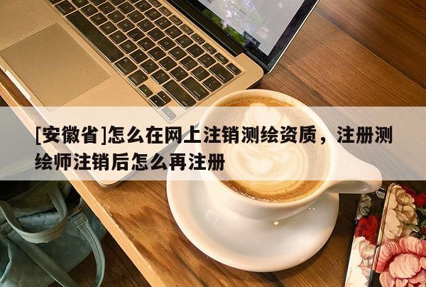 [安徽省]怎么在网上注销测绘资质，注册测绘师注销后怎么再注册