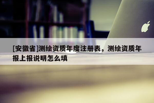 [安徽省]测绘资质年度注册表，测绘资质年报上报说明怎么填