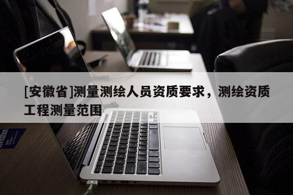 [安徽省]测量测绘人员资质要求，测绘资质工程测量范围