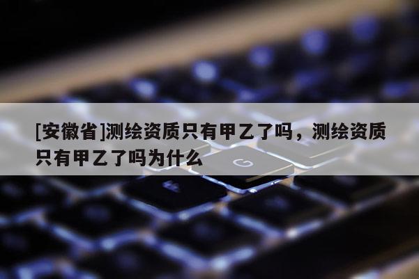[安徽省]测绘资质只有甲乙了吗，测绘资质只有甲乙了吗为什么