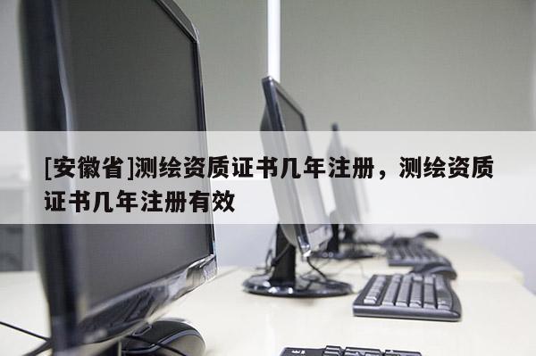 [安徽省]测绘资质证书几年注册，测绘资质证书几年注册有效