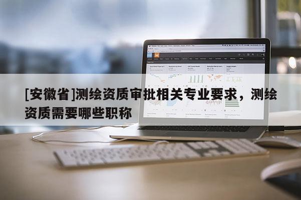 [安徽省]测绘资质审批相关专业要求，测绘资质需要哪些职称