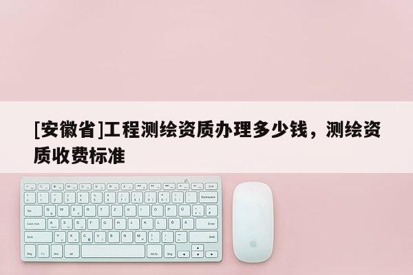 [安徽省]工程测绘资质办理多少钱，测绘资质收费标准
