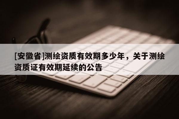[安徽省]测绘资质有效期多少年，关于测绘资质证有效期延续的公告