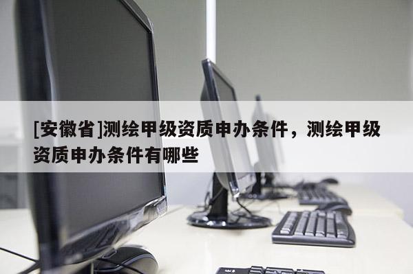 [安徽省]测绘甲级资质申办条件，测绘甲级资质申办条件有哪些
