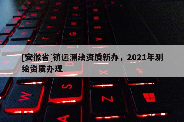 [安徽省]镇远测绘资质新办，2021年测绘资质办理