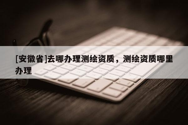 [安徽省]去哪办理测绘资质，测绘资质哪里办理