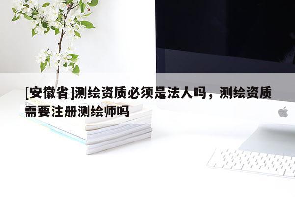 [安徽省]测绘资质必须是法人吗，测绘资质需要注册测绘师吗