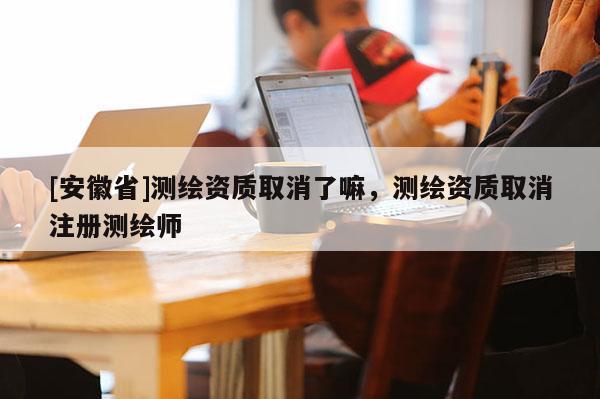 [安徽省]测绘资质取消了嘛，测绘资质取消注册测绘师