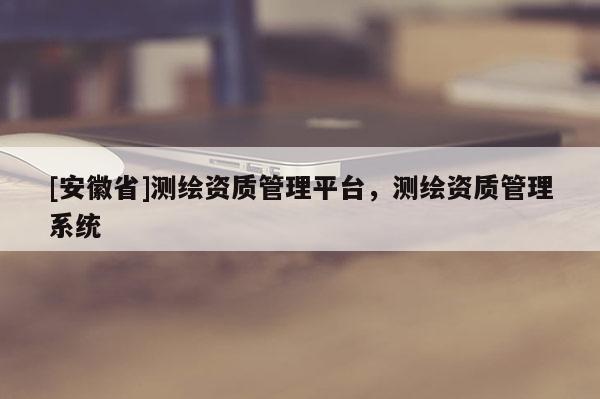 [安徽省]测绘资质管理平台，测绘资质管理系统