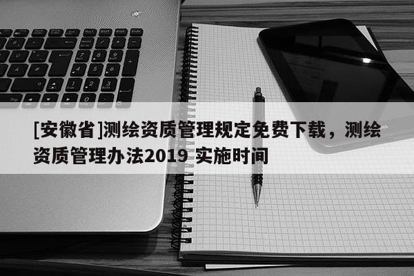 [安徽省]测绘资质管理规定免费下载，测绘资质管理办法2019 实施时间