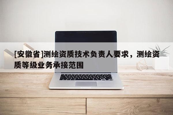 [安徽省]测绘资质技术负责人要求，测绘资质等级业务承接范围