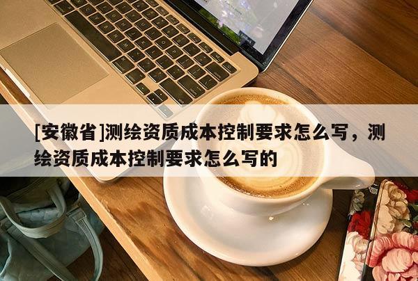 [安徽省]测绘资质成本控制要求怎么写，测绘资质成本控制要求怎么写的