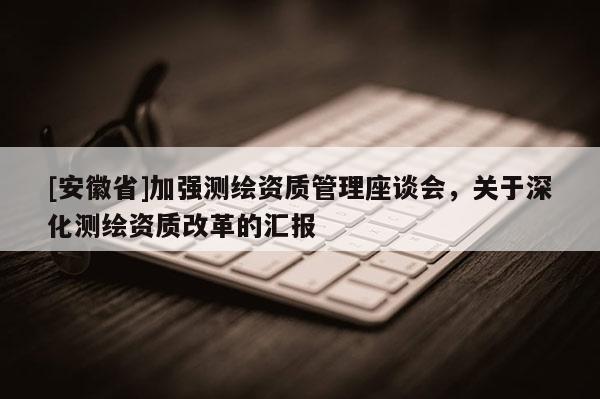 [安徽省]加强测绘资质管理座谈会，关于深化测绘资质改革的汇报