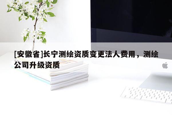 [安徽省]长宁测绘资质变更法人费用，测绘公司升级资质