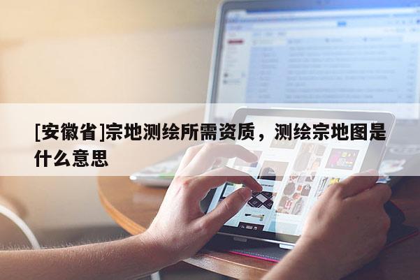 [安徽省]宗地测绘所需资质，测绘宗地图是什么意思