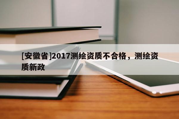 [安徽省]2017测绘资质不合格，测绘资质新政