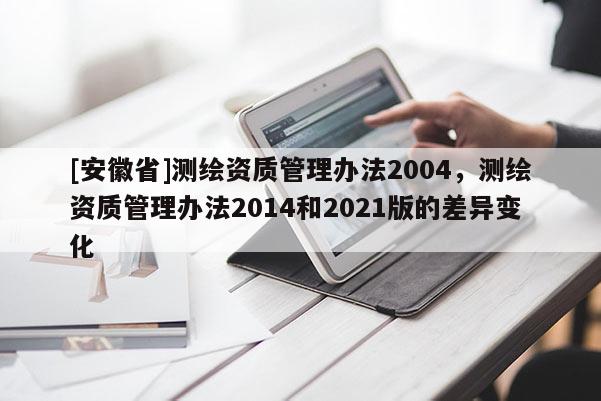 [安徽省]测绘资质管理办法2004，测绘资质管理办法2014和2021版的差异变化