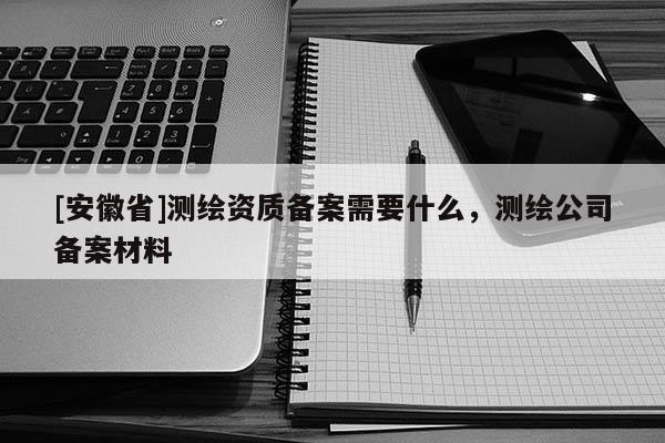 [安徽省]测绘资质备案需要什么，测绘公司备案材料