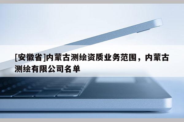 [安徽省]内蒙古测绘资质业务范围，内蒙古测绘有限公司名单