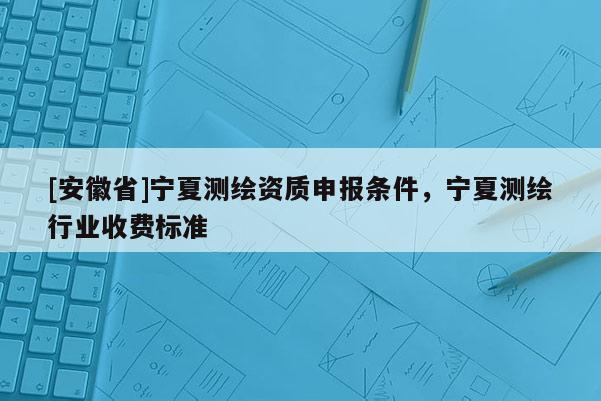 [安徽省]宁夏测绘资质申报条件，宁夏测绘行业收费标准