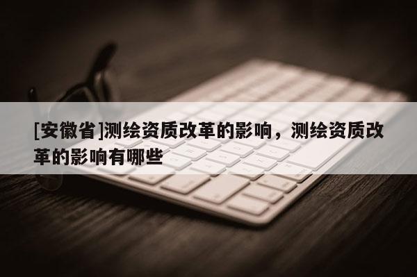 [安徽省]测绘资质改革的影响，测绘资质改革的影响有哪些