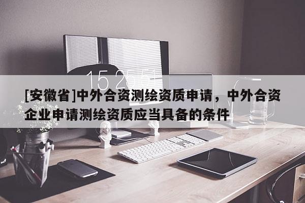 [安徽省]中外合资测绘资质申请，中外合资企业申请测绘资质应当具备的条件