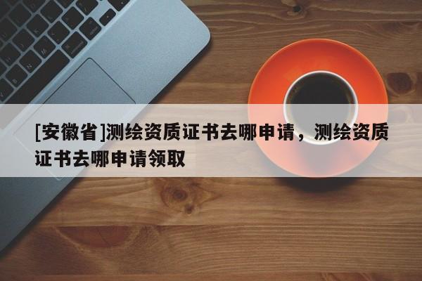 [安徽省]测绘资质证书去哪申请，测绘资质证书去哪申请领取