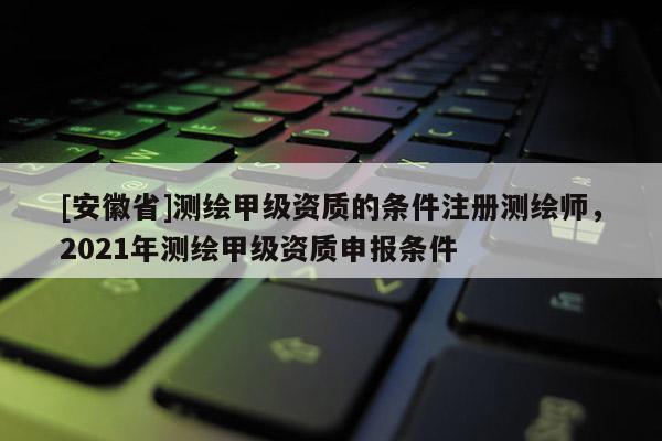 [安徽省]测绘甲级资质的条件注册测绘师，2021年测绘甲级资质申报条件