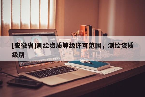 [安徽省]测绘资质等级许可范围，测绘资质级别