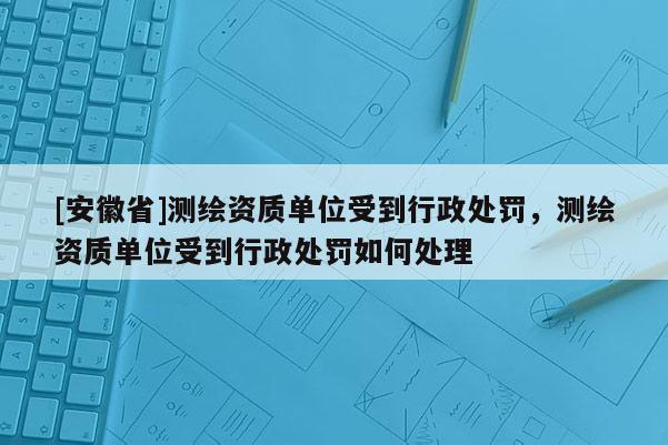 [安徽省]测绘资质单位受到行政处罚，测绘资质单位受到行政处罚如何处理