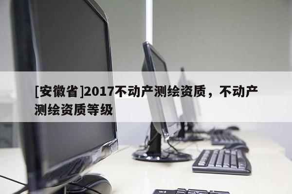 [安徽省]2017不动产测绘资质，不动产测绘资质等级