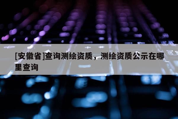 [安徽省]查询测绘资质，测绘资质公示在哪里查询