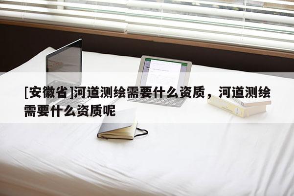 [安徽省]河道测绘需要什么资质，河道测绘需要什么资质呢