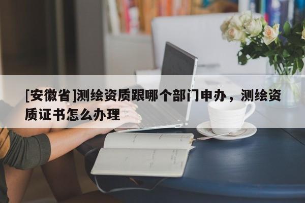 [安徽省]测绘资质跟哪个部门申办，测绘资质证书怎么办理