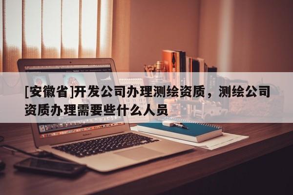 [安徽省]开发公司办理测绘资质，测绘公司资质办理需要些什么人员