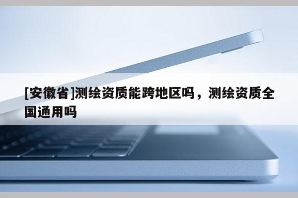 [安徽省]测绘资质能跨地区吗，测绘资质全国通用吗