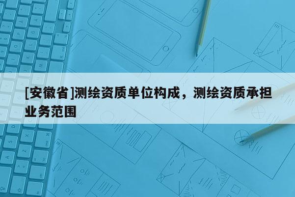 [安徽省]测绘资质单位构成，测绘资质承担业务范围