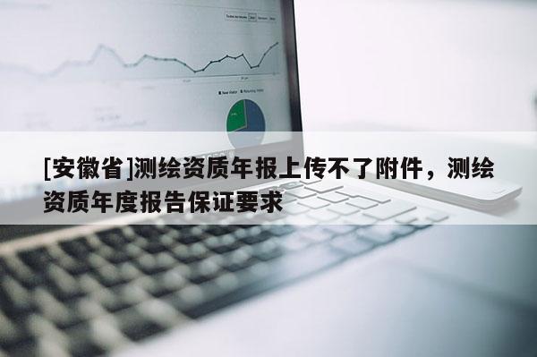 [安徽省]测绘资质年报上传不了附件，测绘资质年度报告保证要求