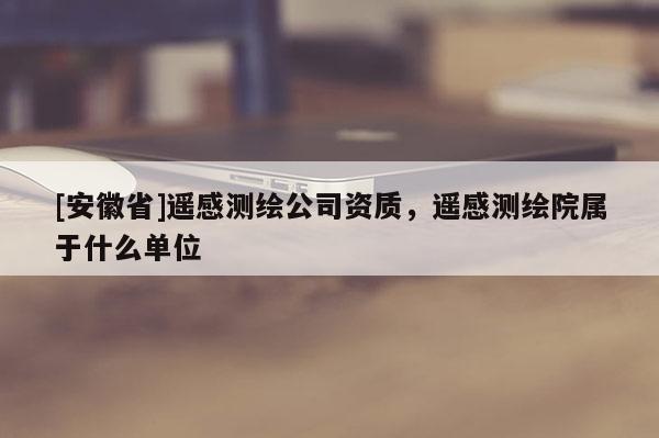 [安徽省]遥感测绘公司资质，遥感测绘院属于什么单位