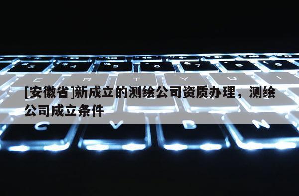 [安徽省]新成立的测绘公司资质办理，测绘公司成立条件