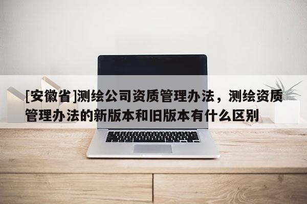 [安徽省]测绘公司资质管理办法，测绘资质管理办法的新版本和旧版本有什么区别