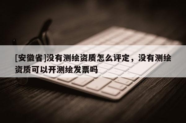 [安徽省]没有测绘资质怎么评定，没有测绘资质可以开测绘发票吗
