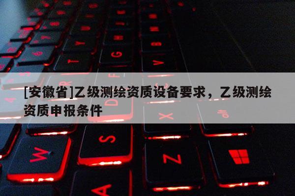 [安徽省]乙级测绘资质设备要求，乙级测绘资质申报条件