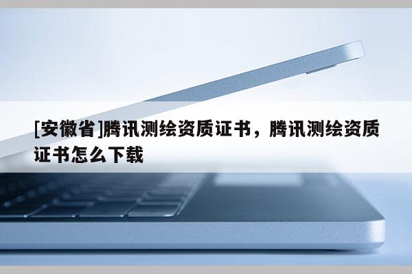 [安徽省]腾讯测绘资质证书，腾讯测绘资质证书怎么下载