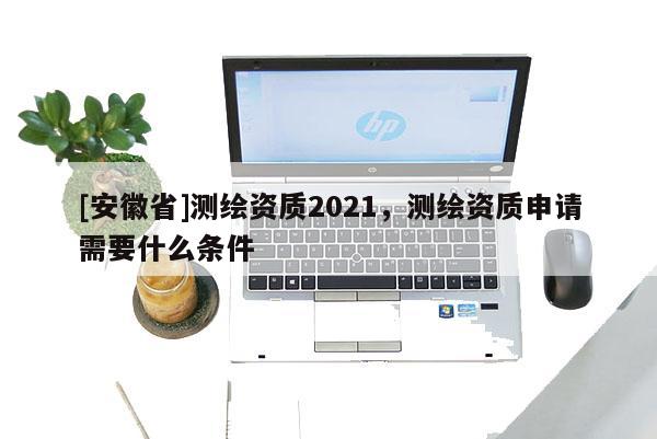 [安徽省]测绘资质2021，测绘资质申请需要什么条件