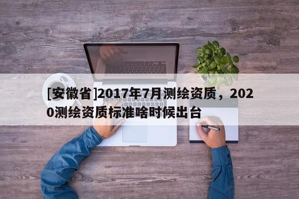 [安徽省]2017年7月测绘资质，2020测绘资质标准啥时候出台